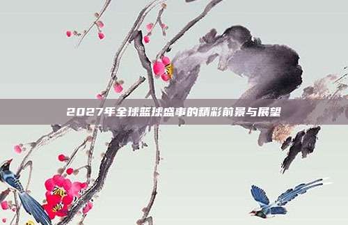 2027年全球篮球盛事的精彩前景与展望