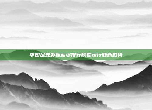 中国足球外援薪资排行榜揭示行业新趋势