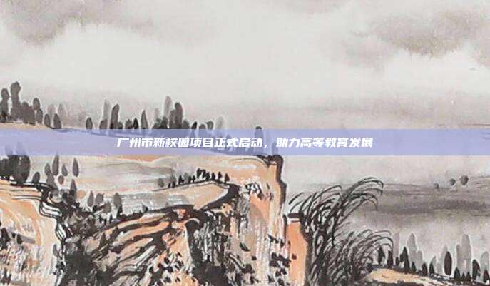 广州市新校园项目正式启动，助力高等教育发展