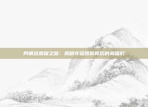 阿根廷荣耀之路：揭晓夺冠团队背后的英雄们