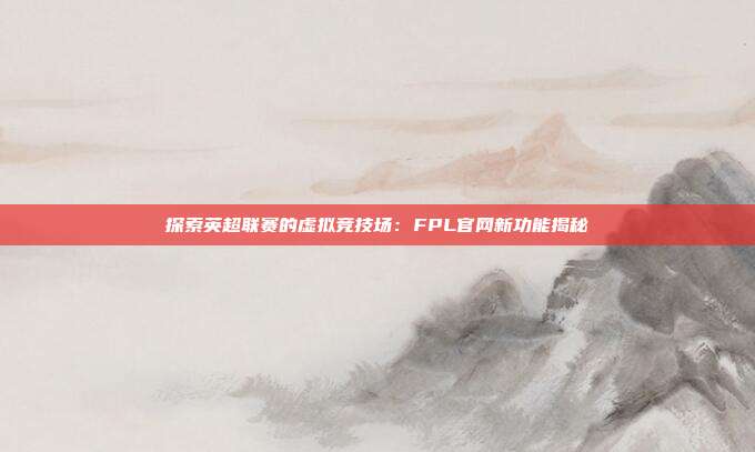 探索英超联赛的虚拟竞技场：FPL官网新功能揭秘