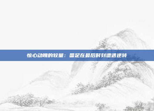 惊心动魄的较量：国足在最后时刻遭遇逆转