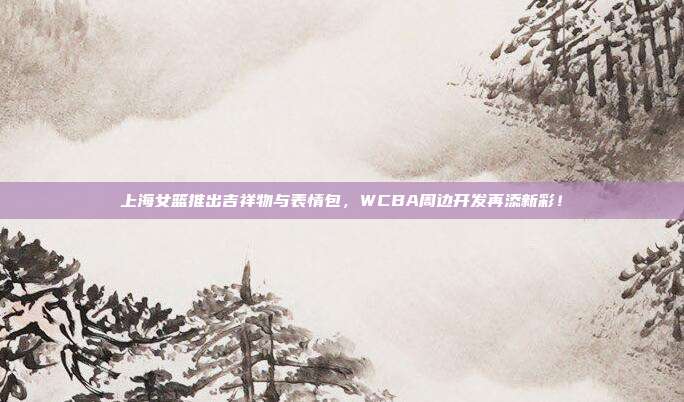 上海女篮推出吉祥物与表情包，WCBA周边开发再添新彩！