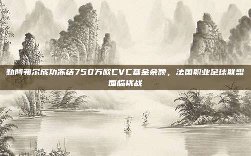 勒阿弗尔成功冻结750万欧CVC基金余额，法国职业足球联盟面临挑战