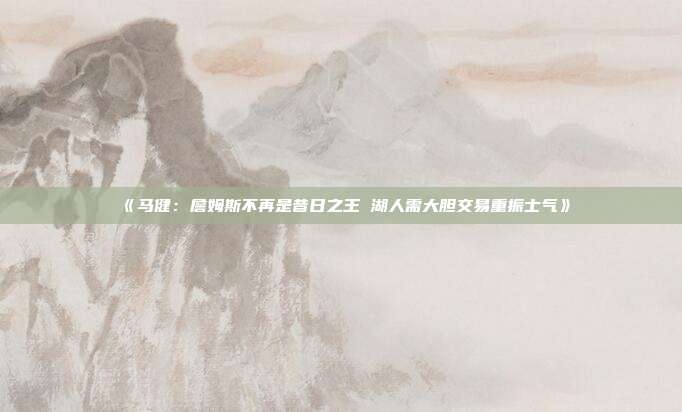 《马健：詹姆斯不再是昔日之王 湖人需大胆交易重振士气》