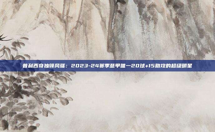 普利西奇独领风骚：2023-24赛季意甲唯一20球+15助攻的超级明星