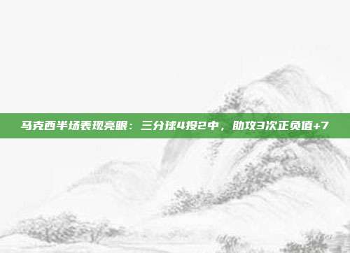 马克西半场表现亮眼：三分球4投2中，助攻3次正负值+7