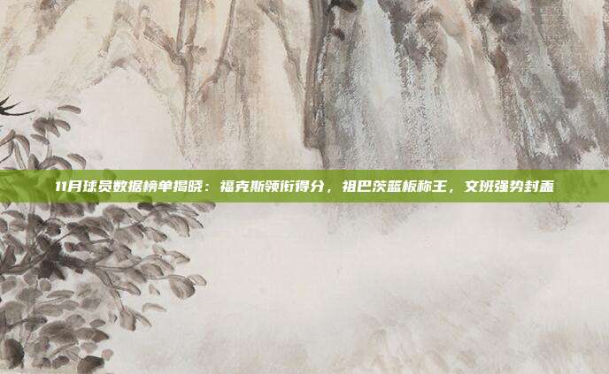 11月球员数据榜单揭晓：福克斯领衔得分，祖巴茨篮板称王，文班强势封盖