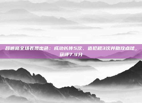 吕迪格全场表现出色：成功长传5次、造犯规3次并助攻点球，获评7.9分