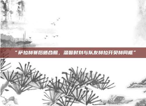 “萨拉赫赛后晒合照，温馨时刻与队友赫拉芬贝赫同框”