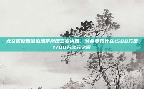 尤文图斯瞄准伯恩茅斯后卫塞内西，转会费预计在1500万至1700万欧元之间