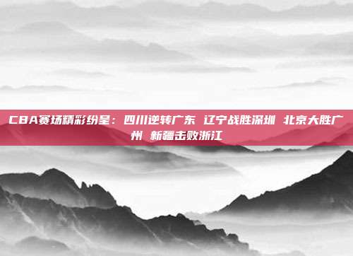 CBA赛场精彩纷呈：四川逆转广东 辽宁战胜深圳 北京大胜广州 新疆击败浙江