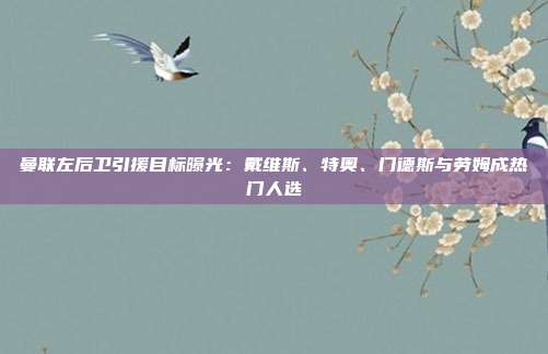 曼联左后卫引援目标曝光：戴维斯、特奥、门德斯与劳姆成热门人选