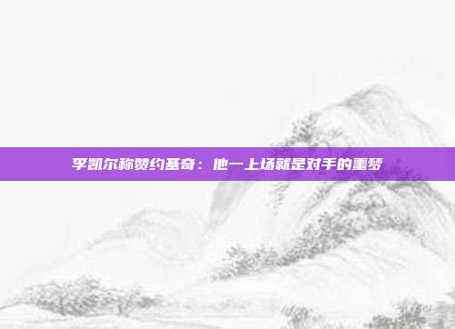 李凯尔称赞约基奇：他一上场就是对手的噩梦