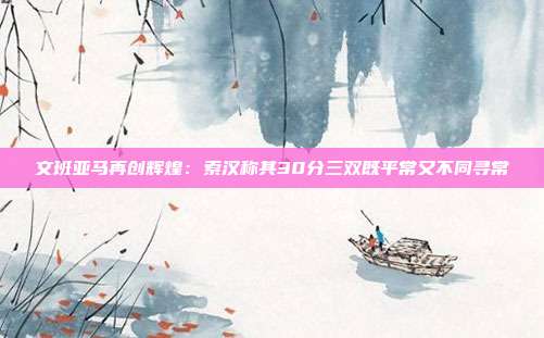 文班亚马再创辉煌：索汉称其30分三双既平常又不同寻常