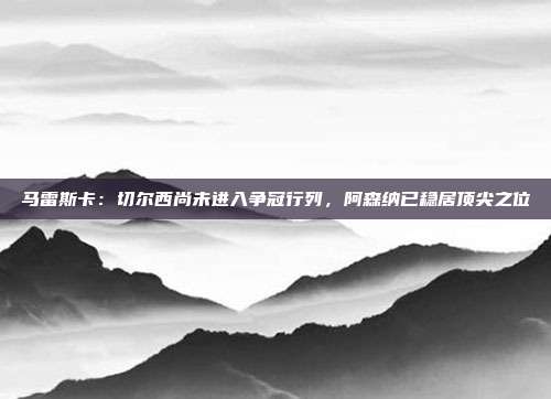 马雷斯卡：切尔西尚未进入争冠行列，阿森纳已稳居顶尖之位