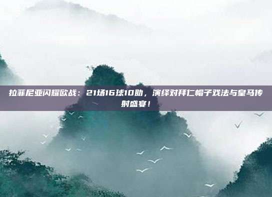 拉菲尼亚闪耀欧战：21场16球10助，演绎对拜仁帽子戏法与皇马传射盛宴！