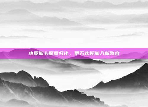 小奥斯卡愿意归化，伊万欢迎加入新阵容