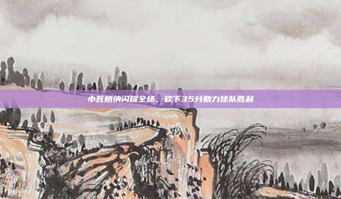 小瓦格纳闪耀全场，砍下35分助力球队胜利