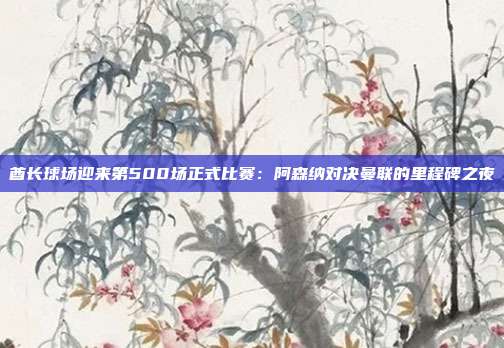 酋长球场迎来第500场正式比赛：阿森纳对决曼联的里程碑之夜