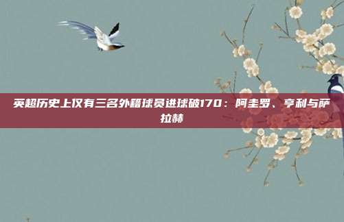 英超历史上仅有三名外籍球员进球破170：阿圭罗、亨利与萨拉赫