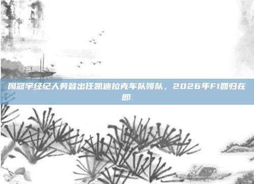 周冠宇经纪人劳登出任凯迪拉克车队领队，2026年F1回归在即