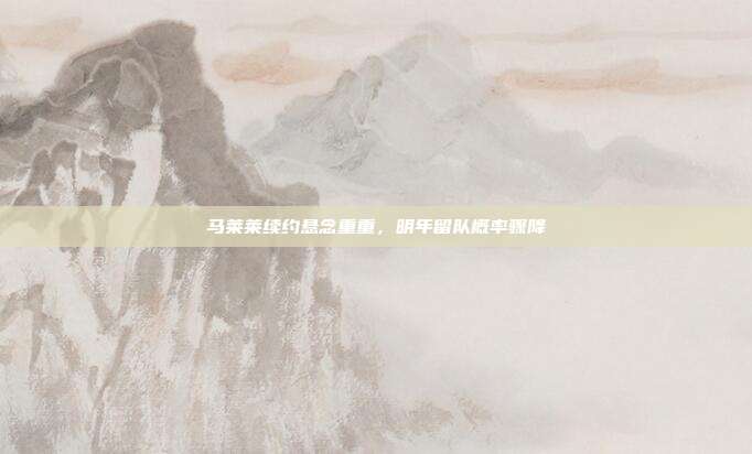 马莱莱续约悬念重重，明年留队概率骤降