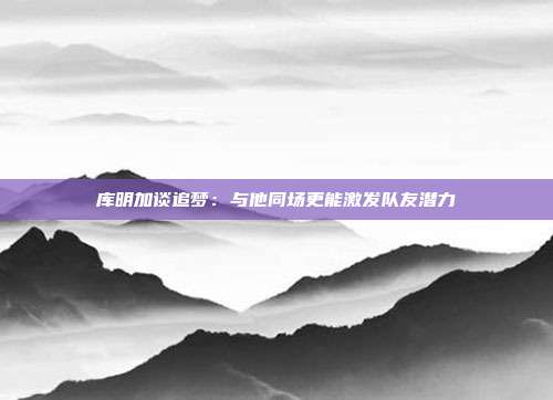 库明加谈追梦：与他同场更能激发队友潜力