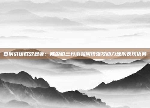 首钢引援成效显著：陈盈骏三分雨和周琦强攻助力球队表现优异