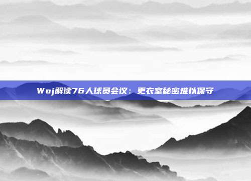 Woj解读76人球员会议：更衣室秘密难以保守