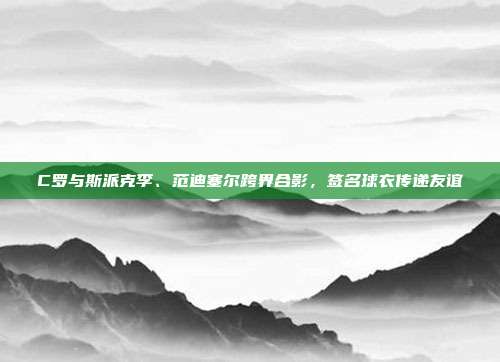 C罗与斯派克李、范迪塞尔跨界合影，签名球衣传递友谊