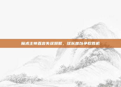 魔术主帅直言失误频繁，球队难以争取胜机