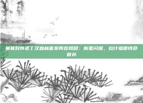 曼联对阵诺丁汉森林首发阵容揭晓：新星闪耀，拉什福德待命替补