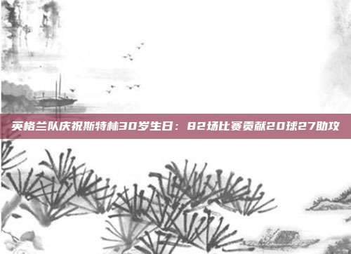 英格兰队庆祝斯特林30岁生日：82场比赛贡献20球27助攻