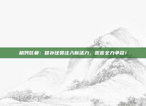 格列兹曼：替补球员注入新活力，誓言全力争冠！