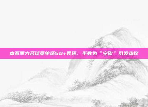 本赛季六名球员单场50+表现：半数为“空砍”引发热议