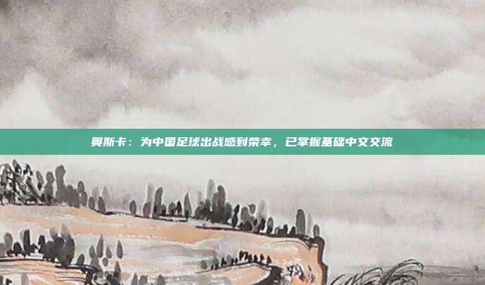 奥斯卡：为中国足球出战感到荣幸，已掌握基础中文交流