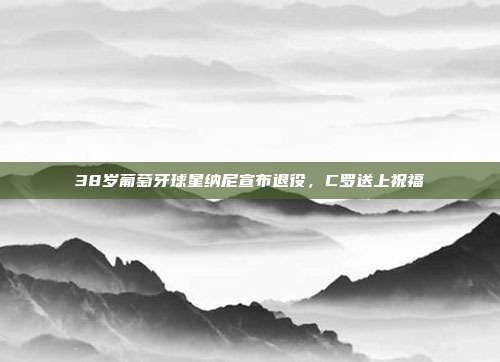 38岁葡萄牙球星纳尼宣布退役，C罗送上祝福