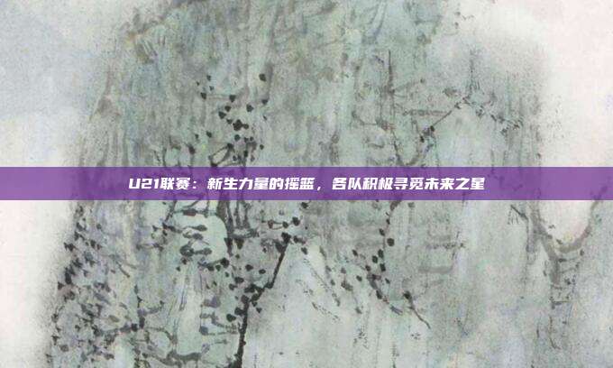 U21联赛：新生力量的摇篮，各队积极寻觅未来之星