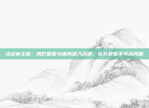 法足协主席：姆巴佩需与德尚深入沟通，队长荣誉不可成问题