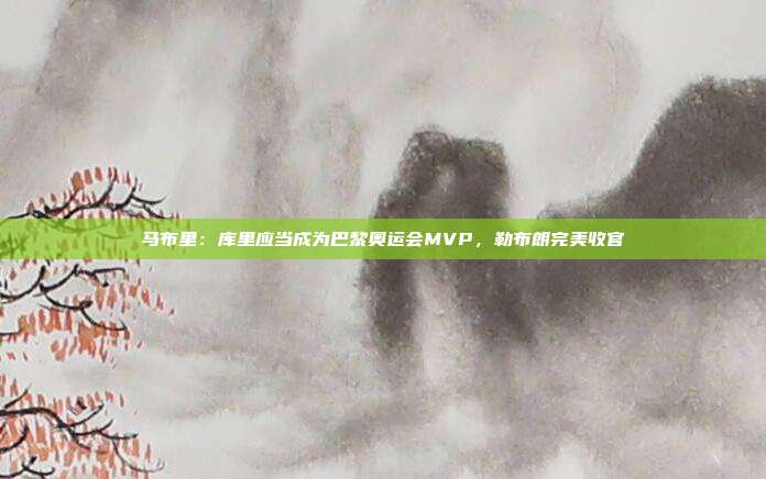 马布里：库里应当成为巴黎奥运会MVP，勒布朗完美收官