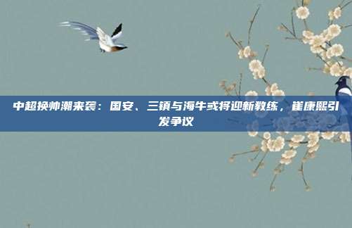 中超换帅潮来袭：国安、三镇与海牛或将迎新教练，崔康熙引发争议