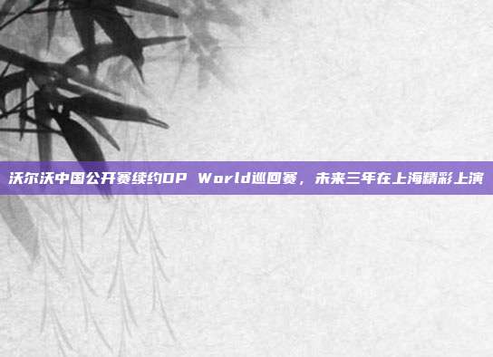 沃尔沃中国公开赛续约DP World巡回赛，未来三年在上海精彩上演