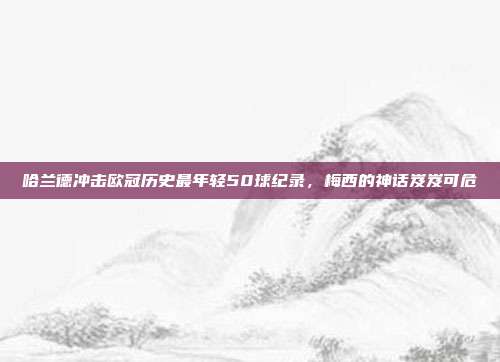 哈兰德冲击欧冠历史最年轻50球纪录，梅西的神话岌岌可危