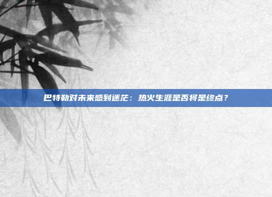 巴特勒对未来感到迷茫：热火生涯是否将是终点？