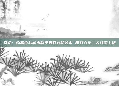 马龙：约基奇与威少联手提升攻防效率 将努力让二人共同上场