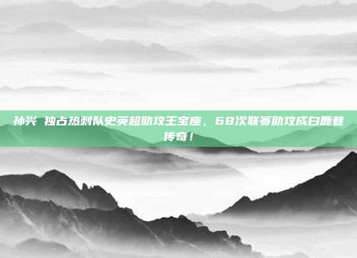 孙兴慜独占热刺队史英超助攻王宝座，68次联赛助攻成白鹿巷传奇！