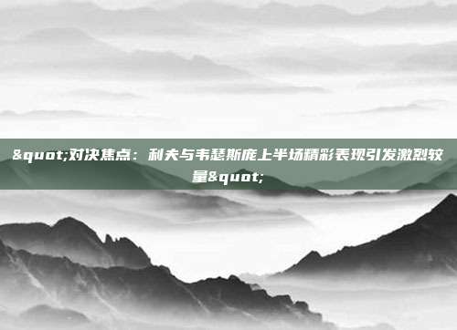 "对决焦点：利夫与韦瑟斯庞上半场精彩表现引发激烈较量"