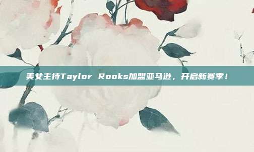 美女主持Taylor Rooks加盟亚马逊，开启新赛季！