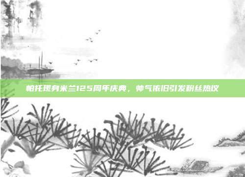 帕托现身米兰125周年庆典，帅气依旧引发粉丝热议